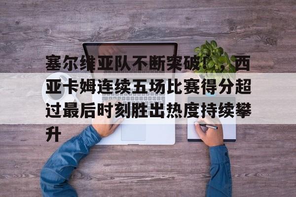 塞尔维亚队不断突破！，西亚卡姆连续五场比赛得分超过最后时刻胜出热度持续攀升的简单介绍
