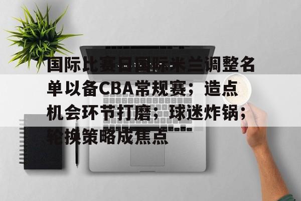 开云官网-包含国际比赛日国际米兰调整名单以备CBA常规赛；造点机会环节打磨；球迷炸锅；轮换策略成焦点的词条